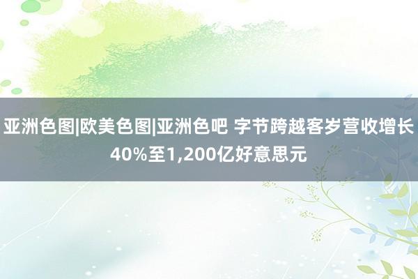 亚洲色图|欧美色图|亚洲色吧 字节跨越客岁营收增长40%至1,200亿好意思元