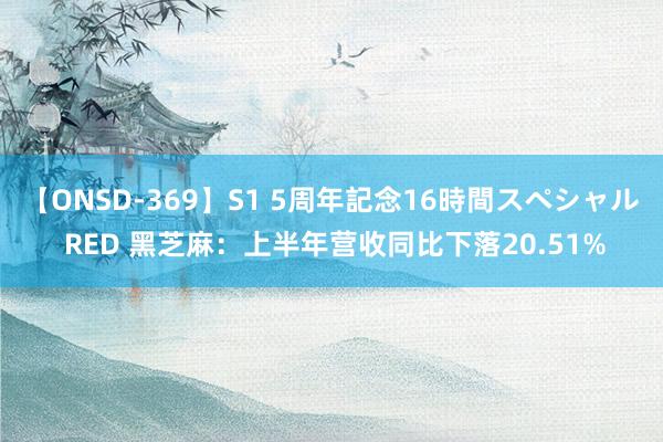 【ONSD-369】S1 5周年記念16時間スペシャル RED 黑芝麻：上半年营收同比下落20.51%