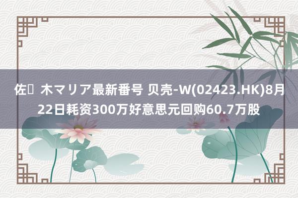 佐々木マリア最新番号 贝壳-W(02423.HK)8月22日耗资300万好意思元回购60.7万股