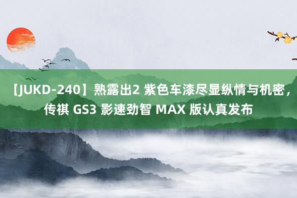 【JUKD-240】熟露出2 紫色车漆尽显纵情与机密，传祺 GS3 影速劲智 MAX 版认真发布