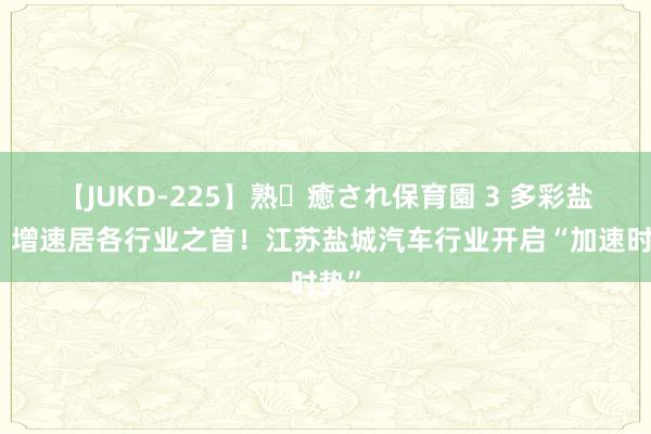 【JUKD-225】熟・癒され保育園 3 多彩盐城丨增速居各行业之首！江苏盐城汽车行业开启“加速时势”