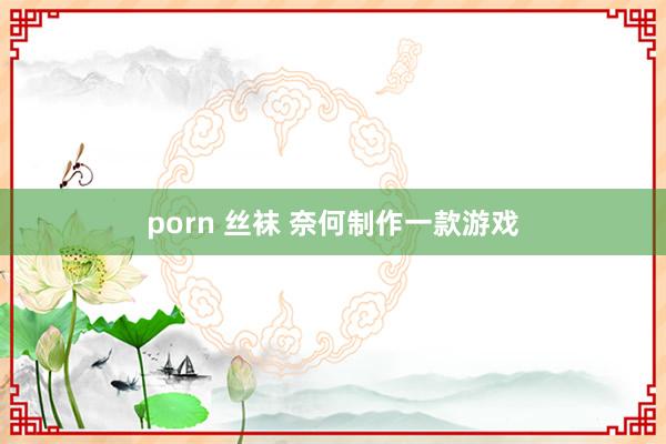 porn 丝袜 奈何制作一款游戏