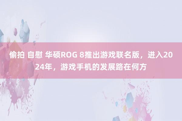 偷拍 自慰 华硕ROG 8推出游戏联名版，进入2024年，游戏手机的发展路在何方