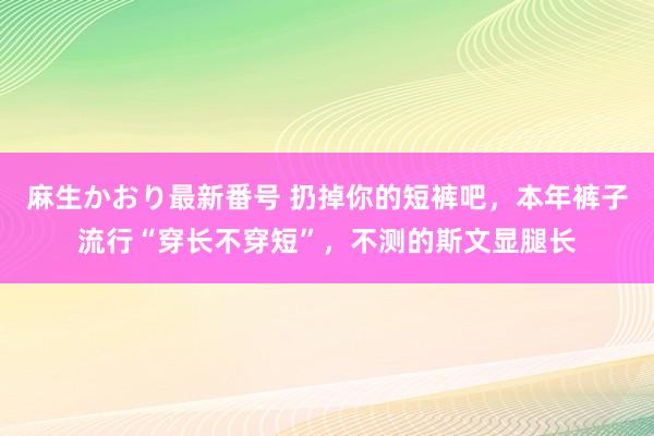 麻生かおり最新番号 扔掉你的短裤吧，本年裤子流行“穿长不穿短”，不测的斯文显腿长