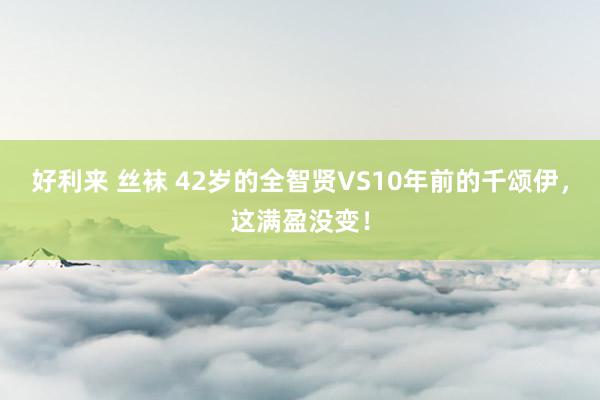 好利来 丝袜 42岁的全智贤VS10年前的千颂伊，这满盈没变！