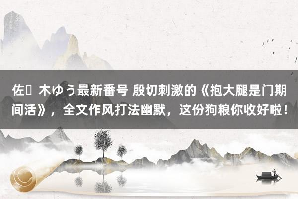 佐々木ゆう最新番号 殷切刺激的《抱大腿是门期间活》，全文作风打法幽默，这份狗粮你收好啦！