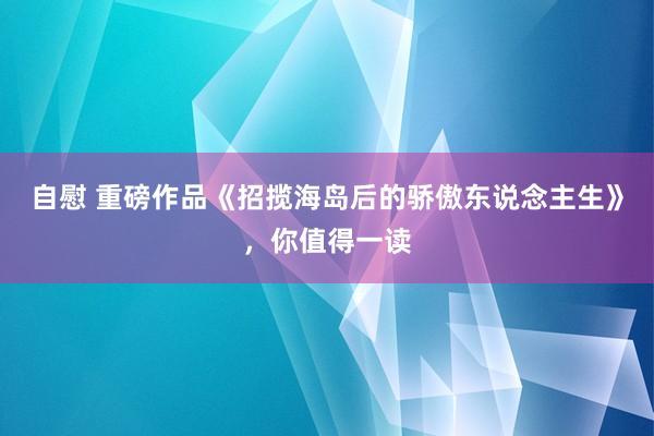 自慰 重磅作品《招揽海岛后的骄傲东说念主生》，你值得一读