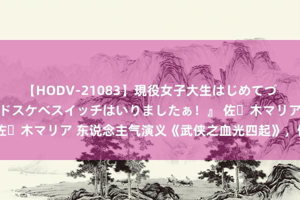 【HODV-21083】現役女子大生はじめてづくしのセックス 『私のドスケベスイッチはいりましたぁ！』 佐々木マリア 东说念主气演义《武侠之血光四起》，值得细细品读