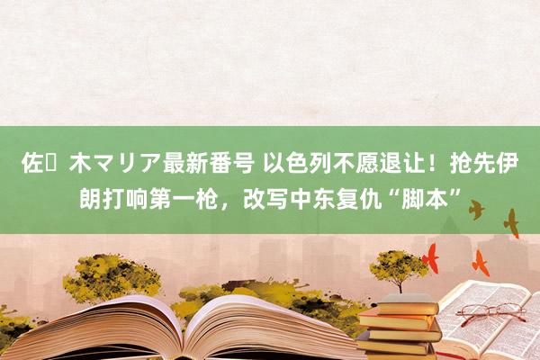 佐々木マリア最新番号 以色列不愿退让！抢先伊朗打响第一枪，改写中东复仇“脚本”