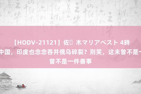 【HODV-21121】佐々木マリアベスト 4時間 又学中国，印度也念念吞并俄乌碎裂？别笑，这未曾不是一件善事