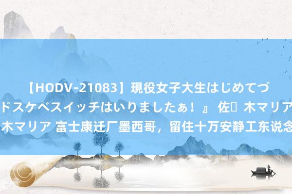 【HODV-21083】現役女子大生はじめてづくしのセックス 『私のドスケベスイッチはいりましたぁ！』 佐々木マリア 富士康迁厂墨西哥，留住十万安静工东说念主面对服务挑战