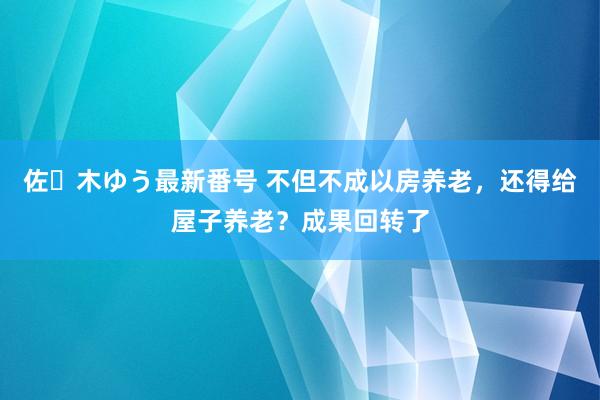 佐々木ゆう最新番号 不但不成以房养老，还得给屋子养老？成果回转了