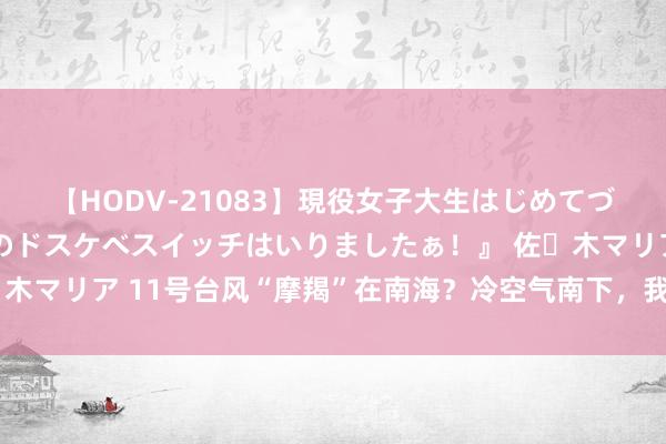 【HODV-21083】現役女子大生はじめてづくしのセックス 『私のドスケベスイッチはいりましたぁ！』 佐々木マリア 11号台风“摩羯”在南海？冷空气南下，我国高温迎来缓解