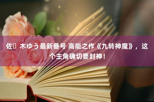 佐々木ゆう最新番号 高能之作《九转神魔》，这个主角确切要封神！