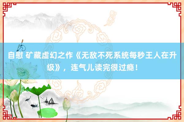 自慰 矿藏虚幻之作《无敌不死系统每秒王人在升级》，连气儿读完很过瘾！