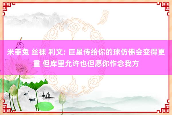 米菲兔 丝袜 利文: 巨星传给你的球仿佛会变得更重 但库里允许也但愿你作念我方