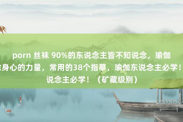 porn 丝袜 90%的东说念主皆不知说念，瑜伽指摹具有疗愈身心的力量，常用的38个指摹，瑜伽东说念主必学！（矿藏级别）