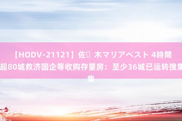 【HODV-21121】佐々木マリアベスト 4時間 超80城救济国企等收购存量房：至少36城已运转搜集