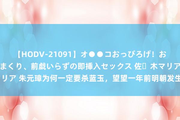 【HODV-21091】オ●●コおっぴろげ！お姉ちゃん 四六時中濡れまくり、前戯いらずの即挿入セックス 佐々木マリア 朱元璋为何一定要杀蓝玉，望望一年前明朝发生了什么，你就明显了